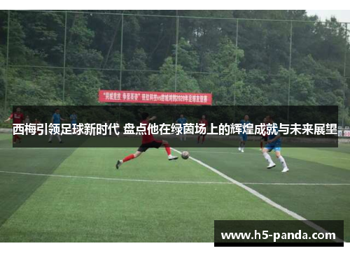 西梅引领足球新时代 盘点他在绿茵场上的辉煌成就与未来展望