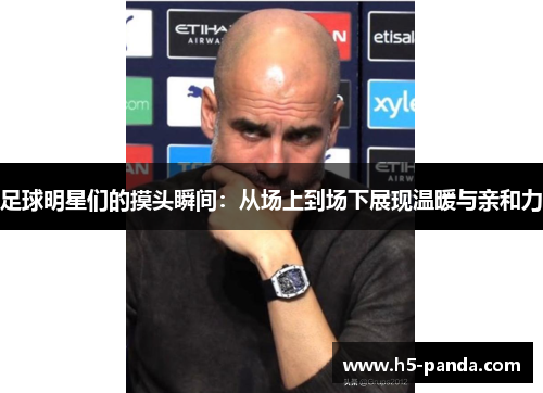 足球明星们的摸头瞬间：从场上到场下展现温暖与亲和力